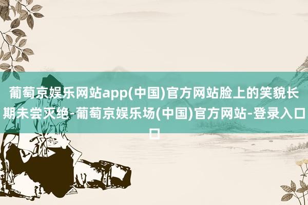 葡萄京娱乐网站app(中国)官方网站脸上的笑貌长期未尝灭绝-葡萄京娱乐场(中国)官方网站-登录入口