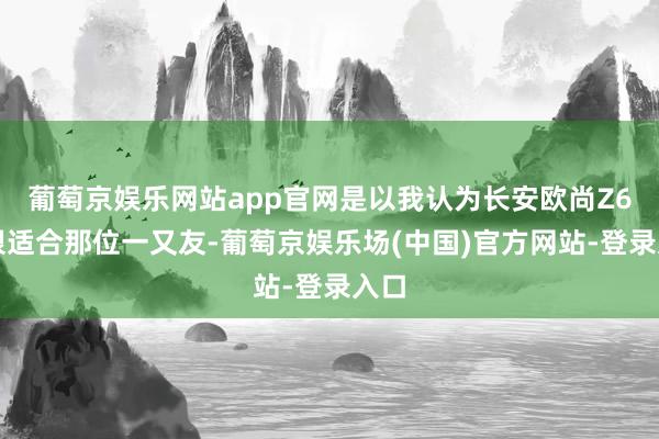 葡萄京娱乐网站app官网是以我认为长安欧尚Z6就很适合那位一又友-葡萄京娱乐场(中国)官方网站-登录入口