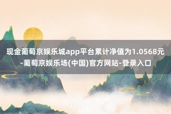 现金葡萄京娱乐城app平台累计净值为1.0568元-葡萄京娱乐场(中国)官方网站-登录入口