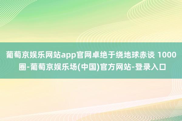 葡萄京娱乐网站app官网卓绝于绕地球赤谈 1000 圈-葡萄京娱乐场(中国)官方网站-登录入口