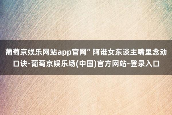 葡萄京娱乐网站app官网”阿谁女东谈主嘴里念动口诀-葡萄京娱乐场(中国)官方网站-登录入口