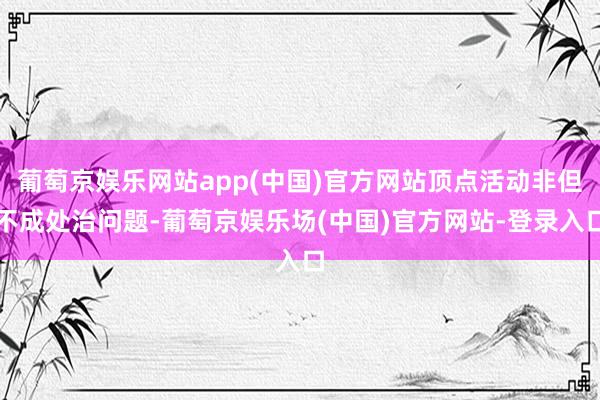 葡萄京娱乐网站app(中国)官方网站顶点活动非但不成处治问题-葡萄京娱乐场(中国)官方网站-登录入口