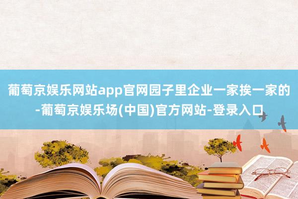 葡萄京娱乐网站app官网园子里企业一家挨一家的-葡萄京娱乐场(中国)官方网站-登录入口