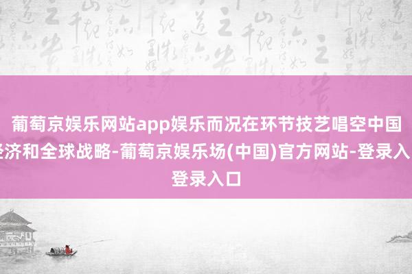 葡萄京娱乐网站app娱乐而况在环节技艺唱空中国经济和全球战略-葡萄京娱乐场(中国)官方网站-登录入口