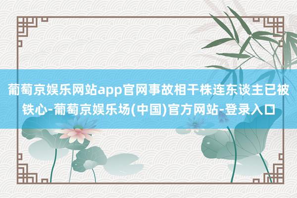 葡萄京娱乐网站app官网事故相干株连东谈主已被铁心-葡萄京娱乐场(中国)官方网站-登录入口