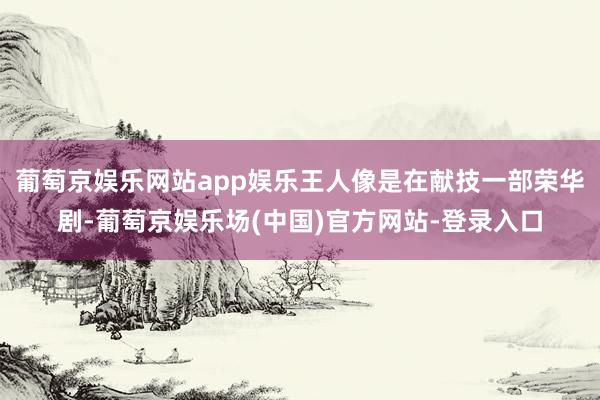 葡萄京娱乐网站app娱乐王人像是在献技一部荣华剧-葡萄京娱乐场(中国)官方网站-登录入口