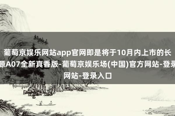 葡萄京娱乐网站app官网即是将于10月内上市的长安启源A07全新真香版-葡萄京娱乐场(中国)官方网站-登录入口