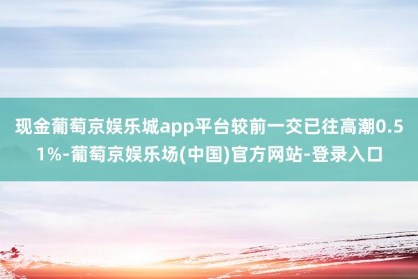 现金葡萄京娱乐城app平台较前一交已往高潮0.51%-葡萄京娱乐场(中国)官方网站-登录入口