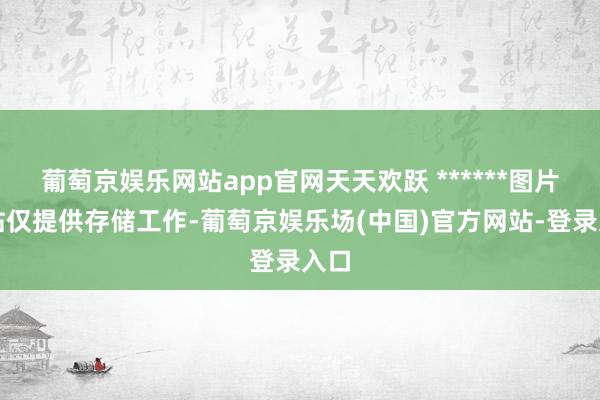 葡萄京娱乐网站app官网天天欢跃 ******图片本站仅提供存储工作-葡萄京娱乐场(中国)官方网站-登录入口