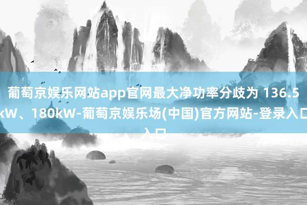 葡萄京娱乐网站app官网最大净功率分歧为 136.5kW、180kW-葡萄京娱乐场(中国)官方网站-登录入口