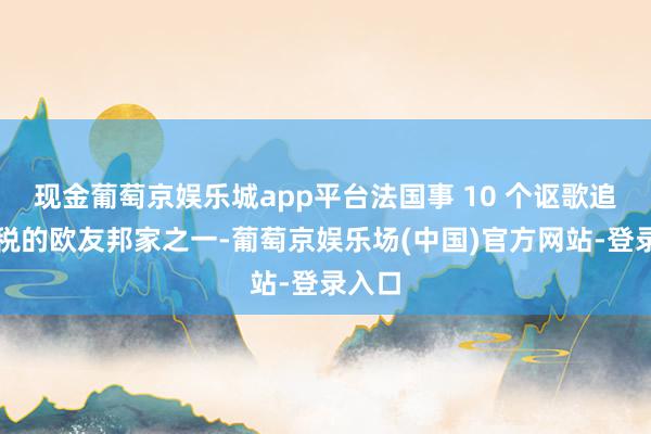 现金葡萄京娱乐城app平台法国事 10 个讴歌追加关税的欧友邦家之一-葡萄京娱乐场(中国)官方网站-登录入口