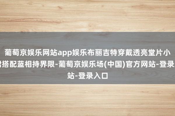 葡萄京娱乐网站app娱乐布丽吉特穿戴透亮堂片小黑裙搭配蓝相持界限-葡萄京娱乐场(中国)官方网站-登录入口