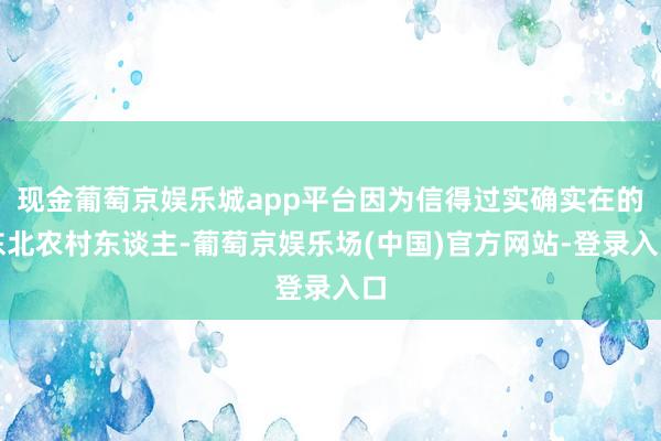 现金葡萄京娱乐城app平台因为信得过实确实在的东北农村东谈主-葡萄京娱乐场(中国)官方网站-登录入口