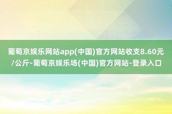 葡萄京娱乐网站app(中国)官方网站收支8.60元/公斤-葡萄京娱乐场(中国)官方网站-登录入口