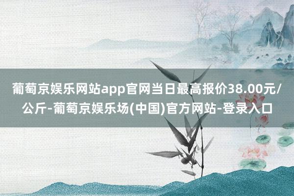 葡萄京娱乐网站app官网当日最高报价38.00元/公斤-葡萄京娱乐场(中国)官方网站-登录入口