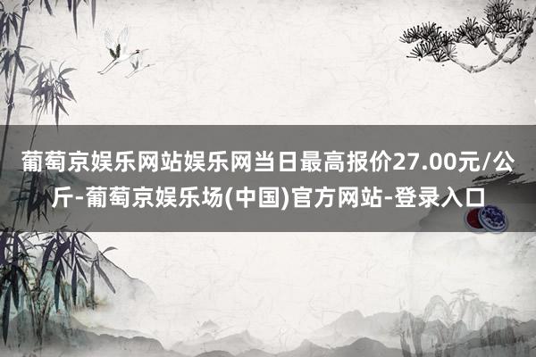 葡萄京娱乐网站娱乐网当日最高报价27.00元/公斤-葡萄京娱乐场(中国)官方网站-登录入口