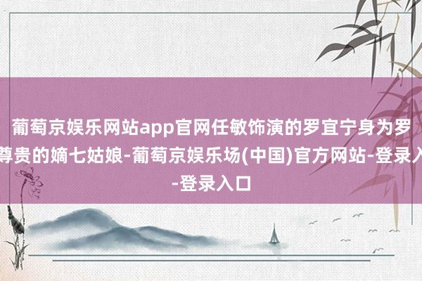 葡萄京娱乐网站app官网任敏饰演的罗宜宁身为罗府尊贵的嫡七姑娘-葡萄京娱乐场(中国)官方网站-登录入口