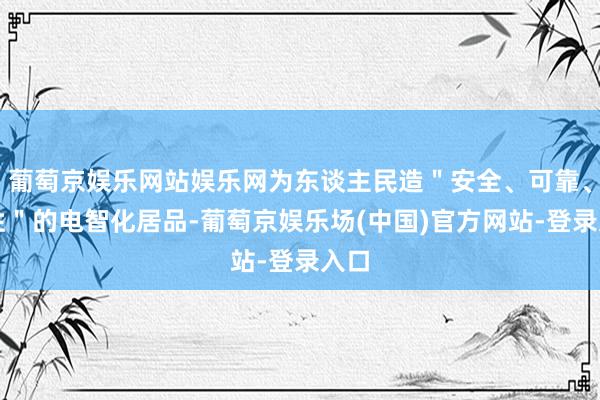 葡萄京娱乐网站娱乐网为东谈主民造＂安全、可靠、品性＂的电智化居品-葡萄京娱乐场(中国)官方网站-登录入口