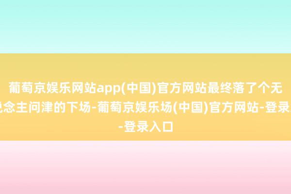 葡萄京娱乐网站app(中国)官方网站最终落了个无东说念主问津的下场-葡萄京娱乐场(中国)官方网站-登录入口