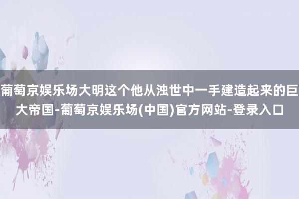 葡萄京娱乐场大明这个他从浊世中一手建造起来的巨大帝国-葡萄京娱乐场(中国)官方网站-登录入口