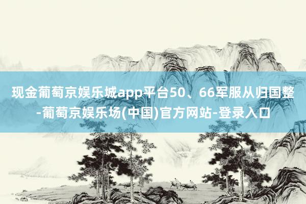 现金葡萄京娱乐城app平台50、66军服从归国整-葡萄京娱乐场(中国)官方网站-登录入口