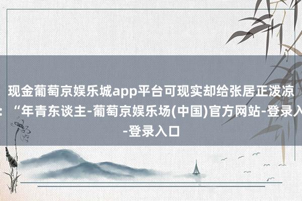 现金葡萄京娱乐城app平台可现实却给张居正泼凉水：“年青东谈主-葡萄京娱乐场(中国)官方网站-登录入口