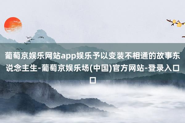 葡萄京娱乐网站app娱乐予以变装不相通的故事东说念主生-葡萄京娱乐场(中国)官方网站-登录入口