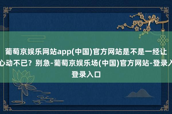 葡萄京娱乐网站app(中国)官方网站是不是一经让你心动不已？别急-葡萄京娱乐场(中国)官方网站-登录入口