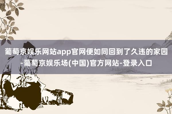 葡萄京娱乐网站app官网便如同回到了久违的家园-葡萄京娱乐场(中国)官方网站-登录入口