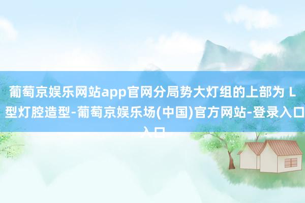 葡萄京娱乐网站app官网分局势大灯组的上部为 L 型灯腔造型-葡萄京娱乐场(中国)官方网站-登录入口