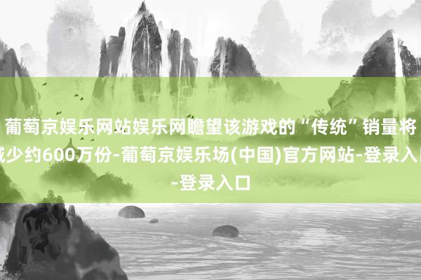 葡萄京娱乐网站娱乐网瞻望该游戏的“传统”销量将减少约600万份-葡萄京娱乐场(中国)官方网站-登录入口