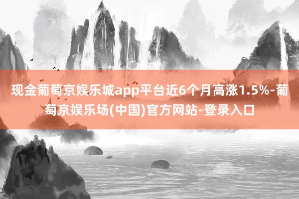 现金葡萄京娱乐城app平台近6个月高涨1.5%-葡萄京娱乐场(中国)官方网站-登录入口