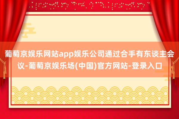 葡萄京娱乐网站app娱乐公司通过合手有东谈主会议-葡萄京娱乐场(中国)官方网站-登录入口