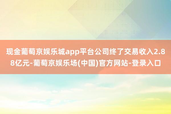 现金葡萄京娱乐城app平台公司终了交易收入2.88亿元-葡萄京娱乐场(中国)官方网站-登录入口