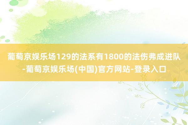 葡萄京娱乐场129的法系有1800的法伤弗成进队-葡萄京娱乐场(中国)官方网站-登录入口