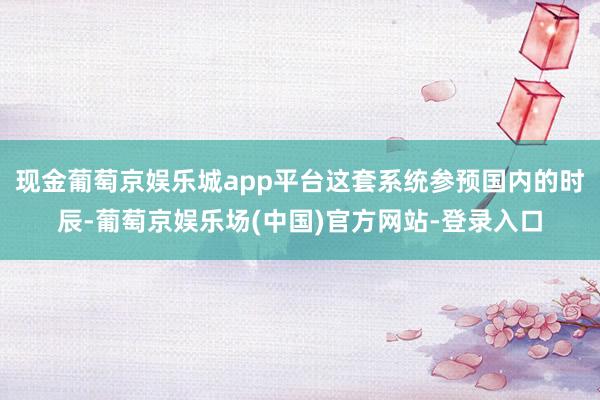 现金葡萄京娱乐城app平台这套系统参预国内的时辰-葡萄京娱乐场(中国)官方网站-登录入口