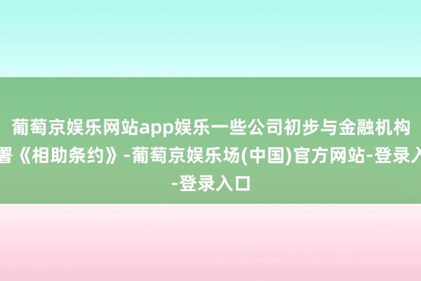 葡萄京娱乐网站app娱乐一些公司初步与金融机构签署《相助条约》-葡萄京娱乐场(中国)官方网站-登录入口