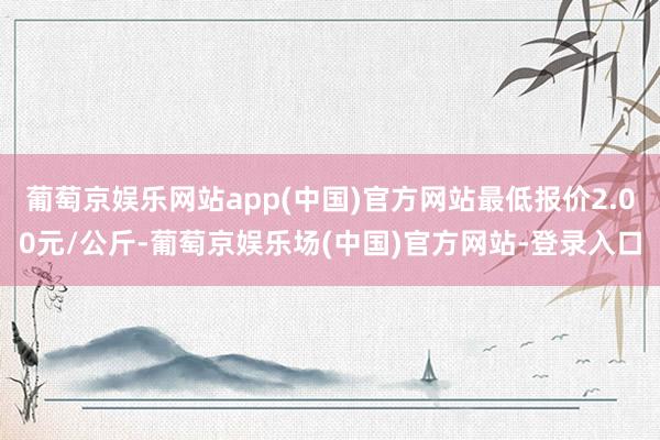 葡萄京娱乐网站app(中国)官方网站最低报价2.00元/公斤-葡萄京娱乐场(中国)官方网站-登录入口