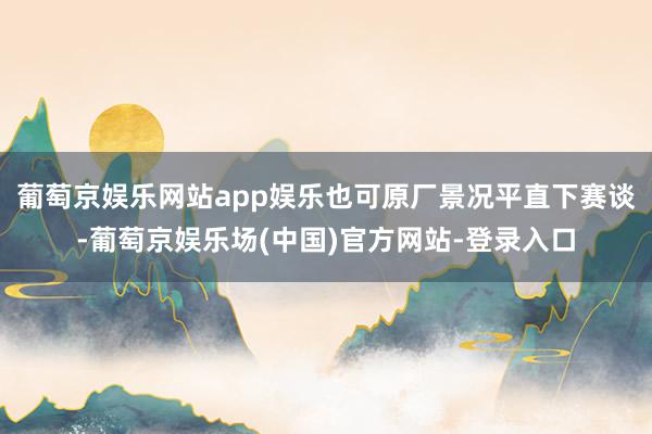 葡萄京娱乐网站app娱乐也可原厂景况平直下赛谈-葡萄京娱乐场(中国)官方网站-登录入口