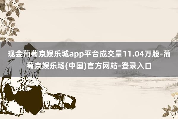 现金葡萄京娱乐城app平台成交量11.04万股-葡萄京娱乐场(中国)官方网站-登录入口