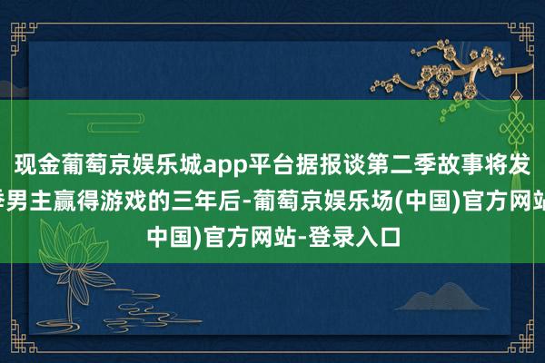 现金葡萄京娱乐城app平台据报谈第二季故事将发生在第一季男主赢得游戏的三年后-葡萄京娱乐场(中国)官方网站-登录入口