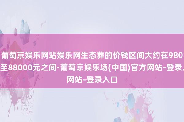 葡萄京娱乐网站娱乐网生态葬的价钱区间大约在9800元至88000元之间-葡萄京娱乐场(中国)官方网站-登录入口