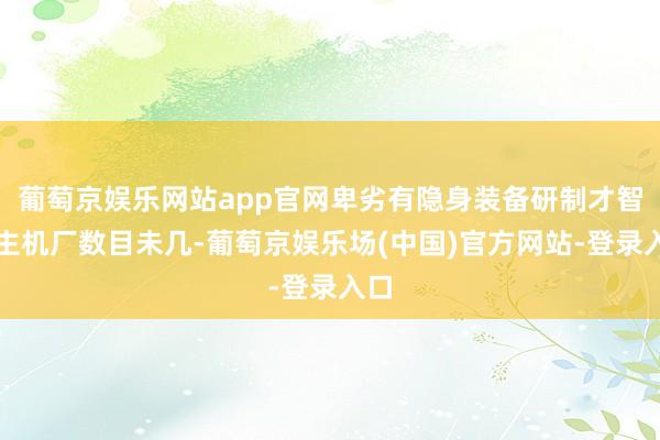 葡萄京娱乐网站app官网卑劣有隐身装备研制才智的主机厂数目未几-葡萄京娱乐场(中国)官方网站-登录入口