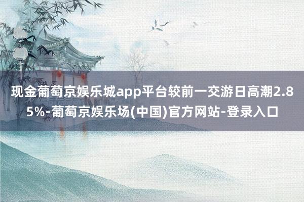 现金葡萄京娱乐城app平台较前一交游日高潮2.85%-葡萄京娱乐场(中国)官方网站-登录入口