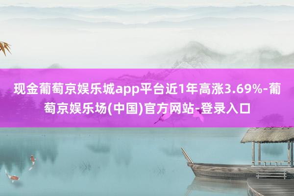 现金葡萄京娱乐城app平台近1年高涨3.69%-葡萄京娱乐场(中国)官方网站-登录入口