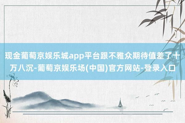 现金葡萄京娱乐城app平台跟不雅众期待值差了十万八沉-葡萄京娱乐场(中国)官方网站-登录入口