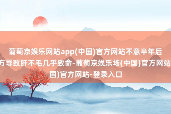 葡萄京娱乐网站app(中国)官方网站不意半年后因误服偏方导致肝不毛几乎致命-葡萄京娱乐场(中国)官方网站-登录入口