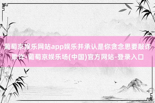 葡萄京娱乐网站app娱乐并承认是你贪念思要敲诈欺诈-葡萄京娱乐场(中国)官方网站-登录入口