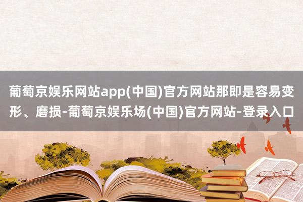 葡萄京娱乐网站app(中国)官方网站那即是容易变形、磨损-葡萄京娱乐场(中国)官方网站-登录入口