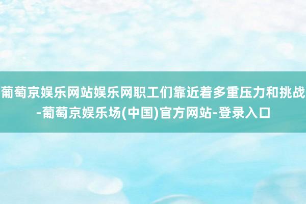 葡萄京娱乐网站娱乐网职工们靠近着多重压力和挑战-葡萄京娱乐场(中国)官方网站-登录入口